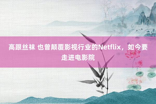 高跟丝袜 也曾颠覆影视行业的Netflix，如今要走进电影院