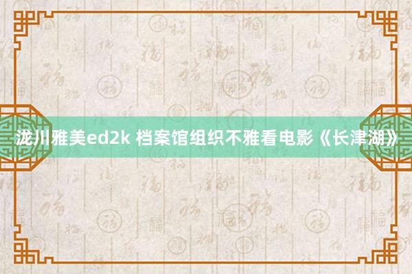 泷川雅美ed2k 档案馆组织不雅看电影《长津湖》