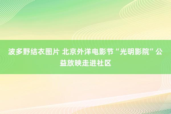 波多野结衣图片 北京外洋电影节“光明影院”公益放映走进社区