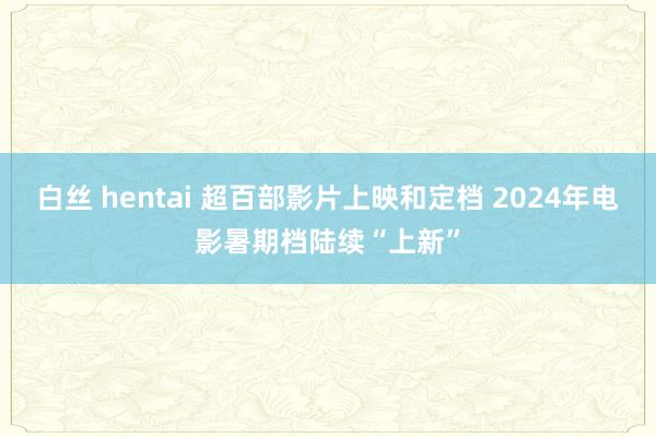 白丝 hentai 超百部影片上映和定档 2024年电影暑期档陆续“上新”