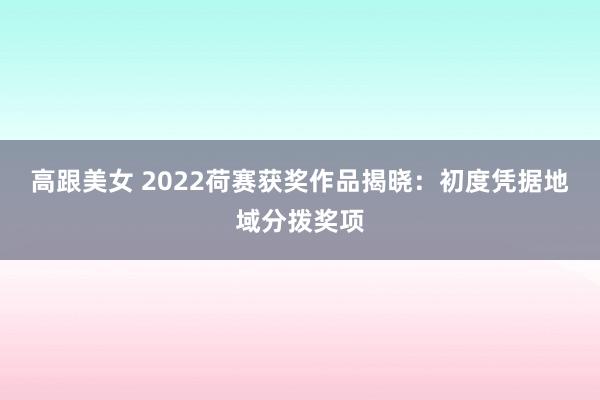 高跟美女 2022荷赛获奖作品揭晓：初度凭据地域分拨奖项