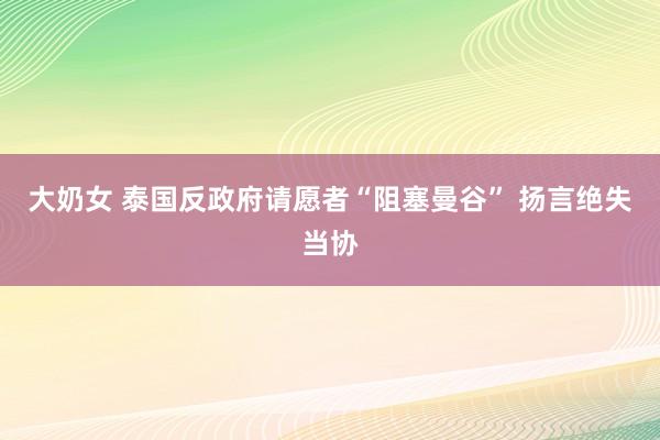 大奶女 泰国反政府请愿者“阻塞曼谷” 扬言绝失当协