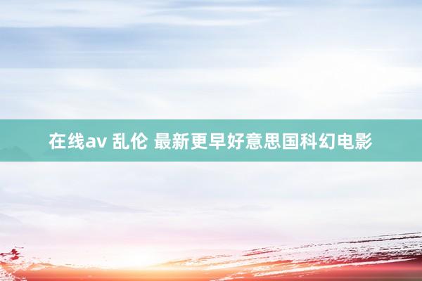 在线av 乱伦 最新更早好意思国科幻电影