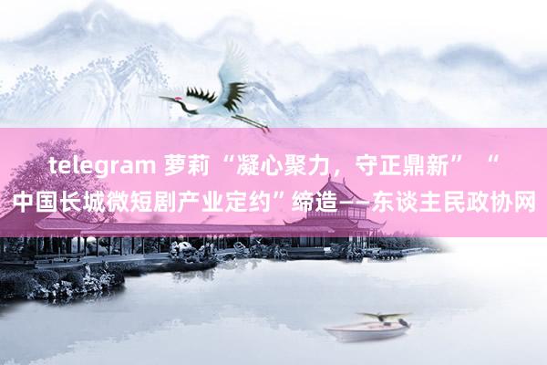 telegram 萝莉 “凝心聚力，守正鼎新”  “中国长城微短剧产业定约”缔造——东谈主民政协网