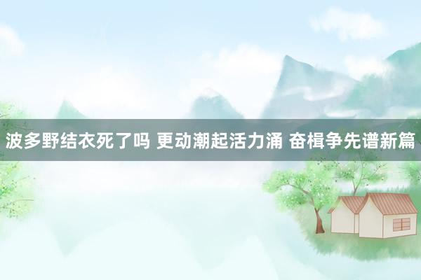 波多野结衣死了吗 更动潮起活力涌 奋楫争先谱新篇