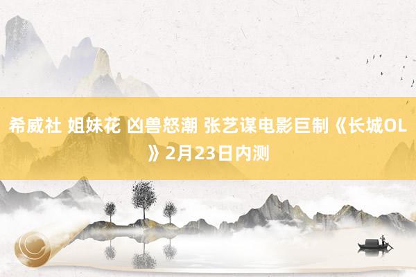 希威社 姐妹花 凶兽怒潮 张艺谋电影巨制《长城OL》2月23日内测