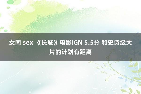 女同 sex 《长城》电影IGN 5.5分 和史诗级大片的计划有距离