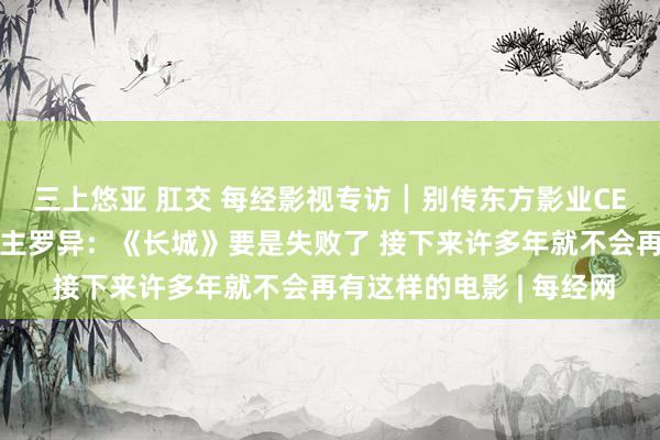 三上悠亚 肛交 每经影视专访┃别传东方影业CEO、《长城》制片东谈主罗异：《长城》要是失败了 接下来许多年就不会再有这样的电影 | 每经网