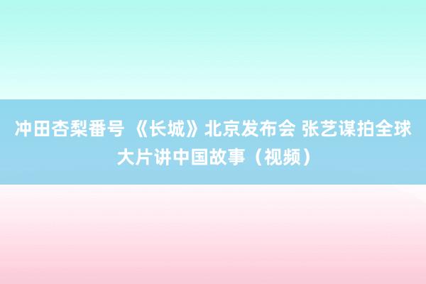 冲田杏梨番号 《长城》北京发布会 张艺谋拍全球大片讲中国故事（视频）