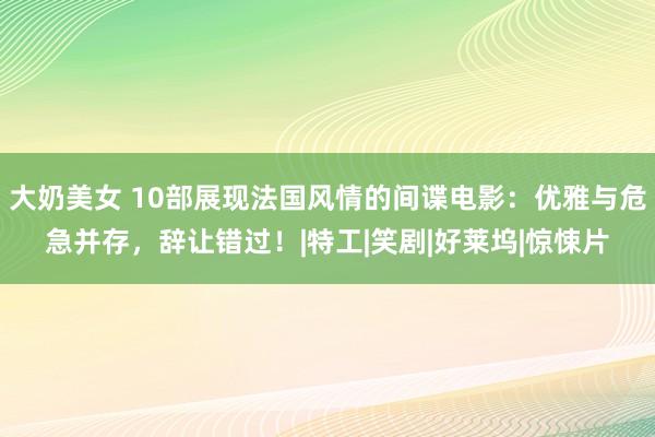 大奶美女 10部展现法国风情的间谍电影：优雅与危急并存，辞让错过！|特工|笑剧|好莱坞|惊悚片