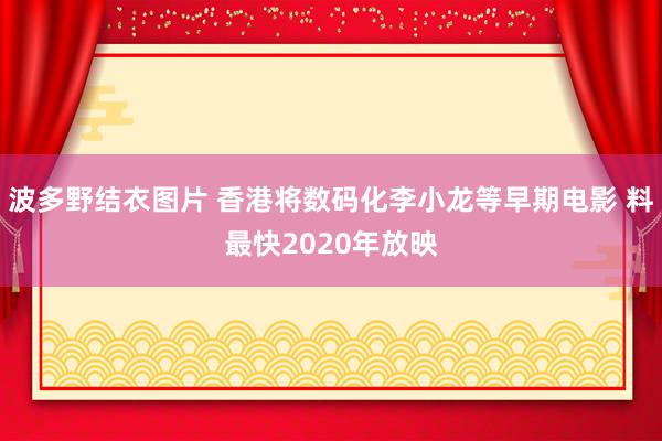 波多野结衣图片 香港将数码化李小龙等早期电影 料最快2020年放映