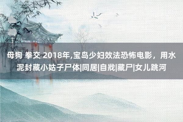 母狗 拳交 2018年,宝岛少妇效法恐怖电影，用水泥封藏小姑子尸体|同居|自戕|藏尸|女儿跳河