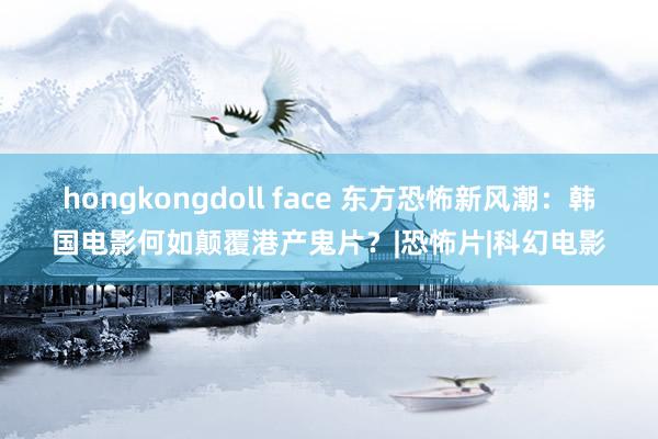 hongkongdoll face 东方恐怖新风潮：韩国电影何如颠覆港产鬼片？|恐怖片|科幻电影