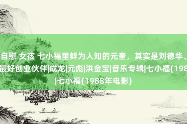 自慰 女孩 七小福里鲜为人知的元奎，其实是刘德华、李连杰的最好创业伙伴|成龙|元彪|洪金宝|音乐专辑|七小福(1988年电影)