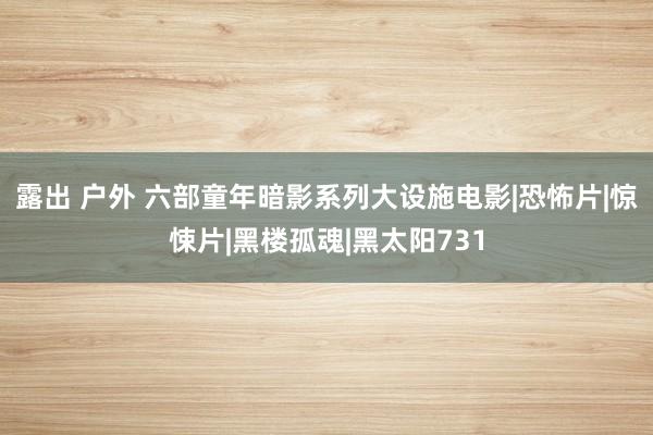 露出 户外 六部童年暗影系列大设施电影|恐怖片|惊悚片|黑楼孤魂|黑太阳731