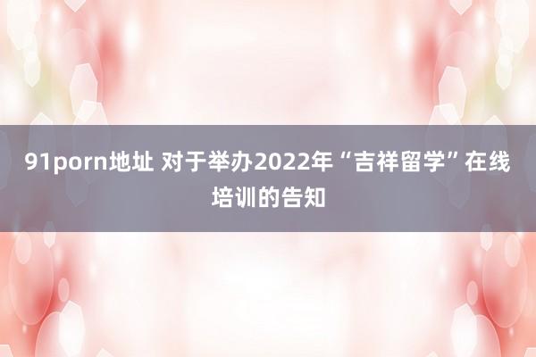 91porn地址 对于举办2022年“吉祥留学”在线培训的告知