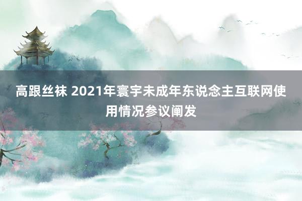 高跟丝袜 2021年寰宇未成年东说念主互联网使用情况参议阐发