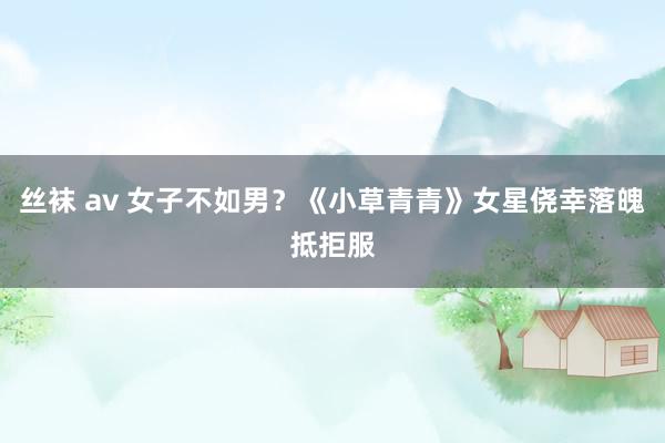 丝袜 av 女子不如男？《小草青青》女星侥幸落魄抵拒服