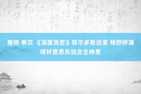 推特 拳交 《深度奥密》鄂尔多斯结束 杨舒婷演绎好意思东说念主神思