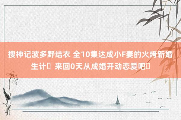 搜神记波多野结衣 全10集达成小F妻的火烤新婚生计〜来回0天从成婚开动恋爱吧〜