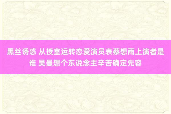 黑丝诱惑 从授室运转恋爱演员表蔡想雨上演者是谁 吴曼想个东说念主辛苦确定先容