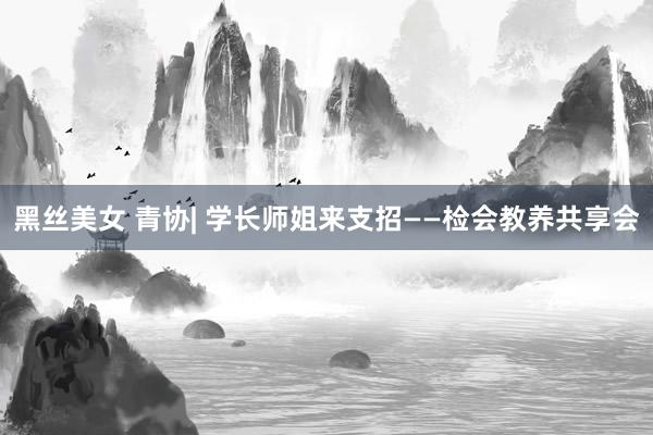 黑丝美女 青协| 学长师姐来支招——检会教养共享会