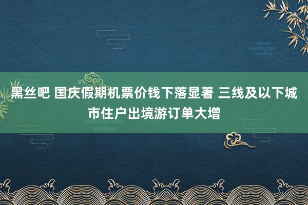 黑丝吧 国庆假期机票价钱下落显著 三线及以下城市住户出境游订单大增