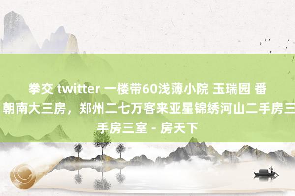 拳交 twitter 一楼带60浅薄小院 玉瑞园 番邦语中学旁 朝南大三房，郑州二七万客来亚星锦绣河山二手房三室 - 房天下