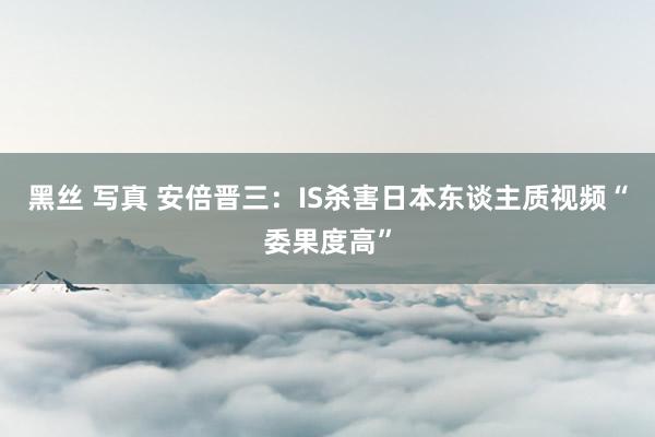 黑丝 写真 安倍晋三：IS杀害日本东谈主质视频“委果度高”