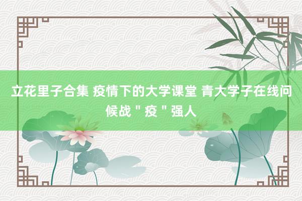 立花里子合集 疫情下的大学课堂 青大学子在线问候战＂疫＂强人