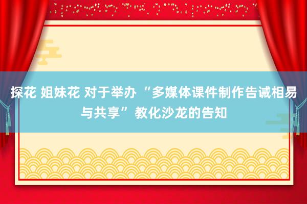 探花 姐妹花 对于举办 “多媒体课件制作告诫相易与共享” 教化沙龙的告知