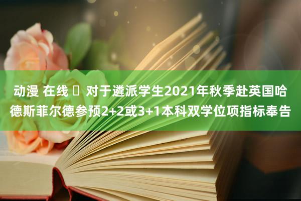 动漫 在线 ​对于遴派学生2021年秋季赴英国哈德斯菲尔德参预2+2或3+1本科双学位项指标奉告