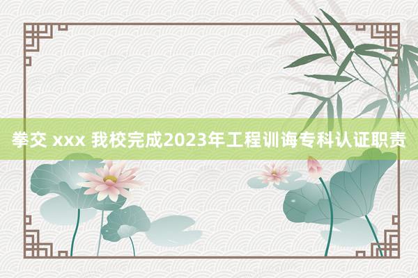 拳交 xxx 我校完成2023年工程训诲专科认证职责