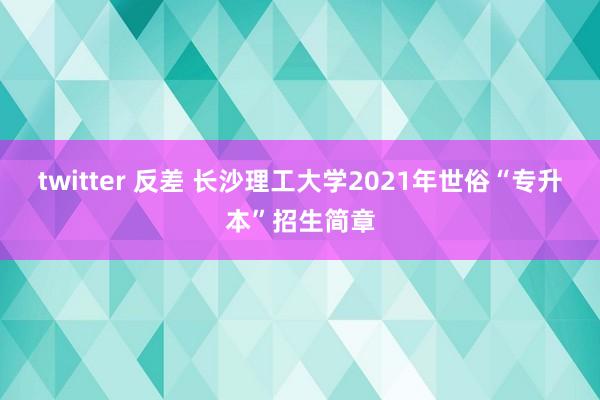 twitter 反差 长沙理工大学2021年世俗“专升本”招生简章