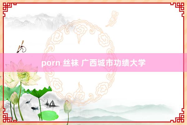 porn 丝袜 广西城市功绩大学