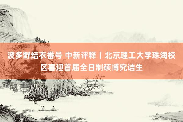 波多野结衣番号 中新评释丨北京理工大学珠海校区喜迎首届全日制硕博究诘生