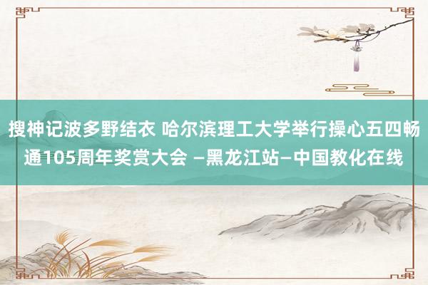 搜神记波多野结衣 哈尔滨理工大学举行操心五四畅通105周年奖赏大会 —黑龙江站—中国教化在线