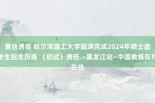 黑丝诱惑 哈尔滨理工大学圆满完成2024年硕士盘考生招生历练 （初试）责任 —黑龙江站—中国教练在线