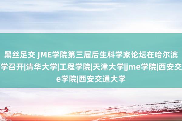 黑丝足交 JME学院第三届后生科学家论坛在哈尔滨工业大学召开|清华大学|工程学院|天津大学|jme学院|西安交通大学