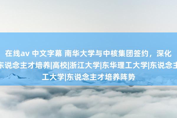 在线av 中文字幕 南华大学与中核集团签约，深化校企合作和东说念主才培养|高校|浙江大学|东华理工大学|东说念主才培养阵势