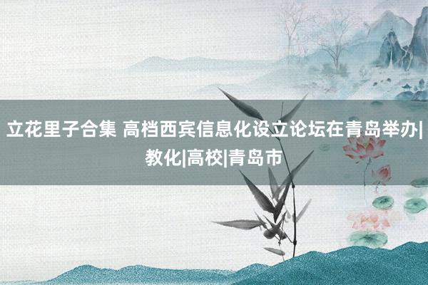 立花里子合集 高档西宾信息化设立论坛在青岛举办|教化|高校|青岛市