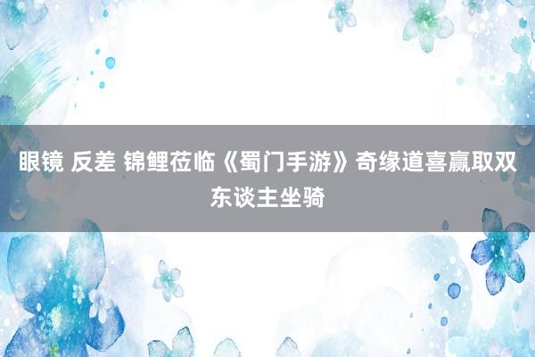 眼镜 反差 锦鲤莅临《蜀门手游》奇缘道喜赢取双东谈主坐骑