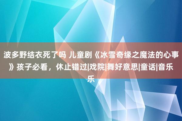 波多野结衣死了吗 儿童剧《冰雪奇缘之魔法的心事》孩子必看，休止错过|戏院|舞好意思|童话|音乐