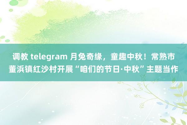 调教 telegram 月兔奇缘，童趣中秋！常熟市董浜镇红沙村开展“咱们的节日·中秋”主题当作