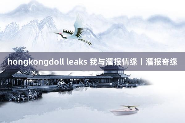 hongkongdoll leaks 我与濮报情缘丨濮报奇缘