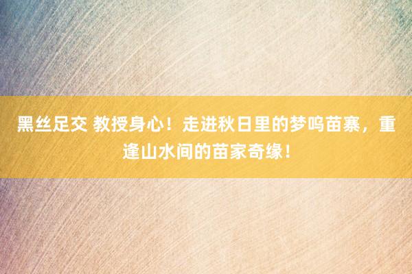 黑丝足交 教授身心！走进秋日里的梦呜苗寨，重逢山水间的苗家奇缘！