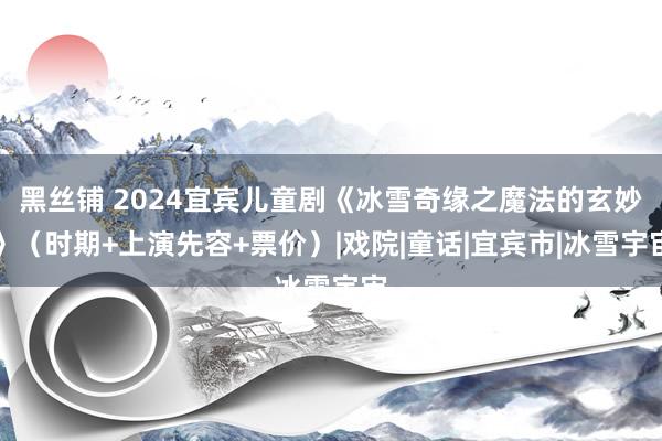 黑丝铺 2024宜宾儿童剧《冰雪奇缘之魔法的玄妙》（时期+上演先容+票价）|戏院|童话|宜宾市|冰雪宇宙