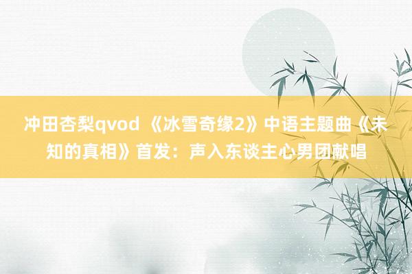 冲田杏梨qvod 《冰雪奇缘2》中语主题曲《未知的真相》首发：声入东谈主心男团献唱